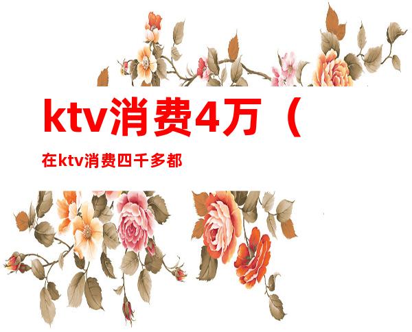 ktv消费4万（在ktv消费四千多都干嘛了）