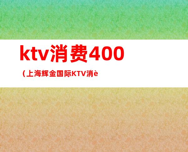 ktv消费400（上海辉金国际KTV消费）