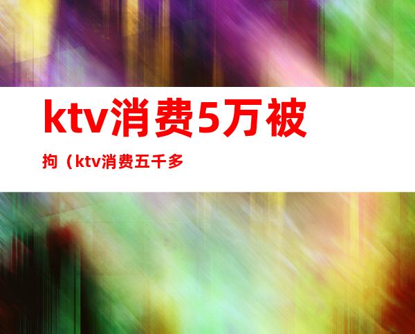 ktv消费5万被拘（ktv消费五千多正常吗）