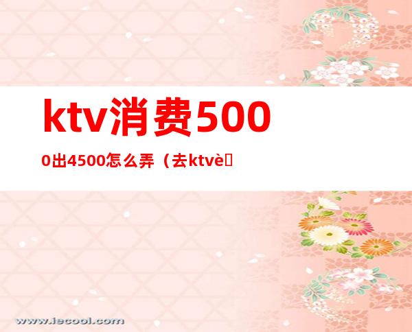 ktv消费5000出4500怎么弄（去ktv花了5000）