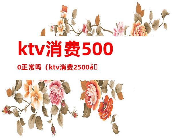 ktv消费5000正常吗?（ktv消费2500块钱正常吗）