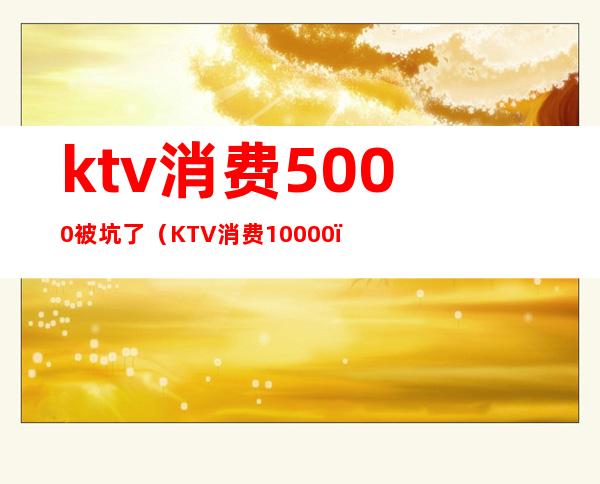 ktv消费5000被坑了（KTV消费10000）