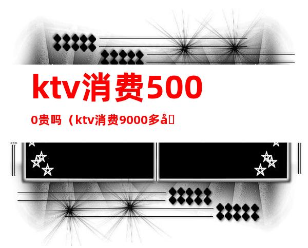 ktv消费5000贵吗（ktv消费9000多合理吗）