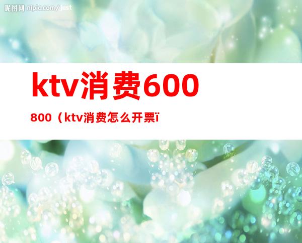 ktv消费600800（ktv消费怎么开票）