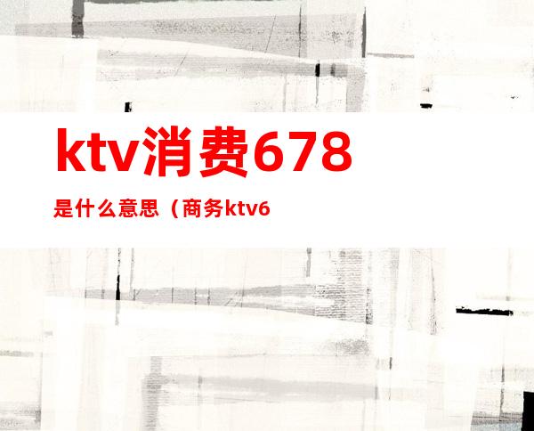 ktv消费678是什么意思（商务ktv678是什么意思）