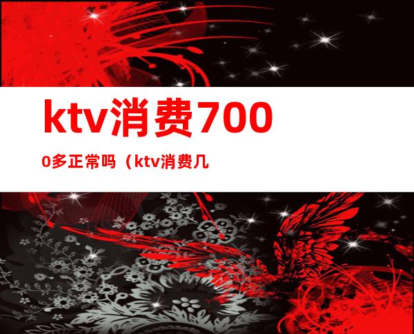 ktv消费7000多正常吗（ktv消费几千块）