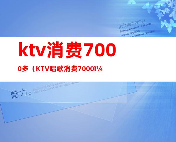 ktv消费7000多（KTV唱歌消费7000）