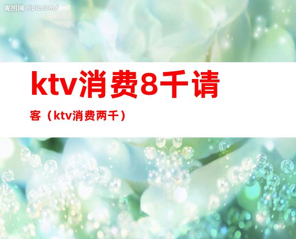 ktv消费8千请客（ktv消费两千）