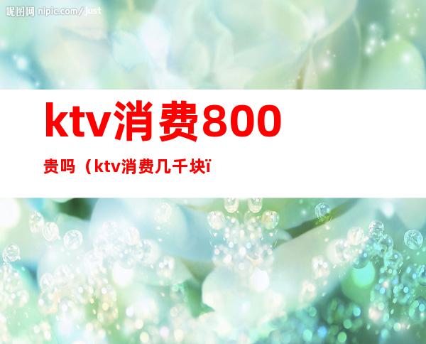 ktv消费800贵吗（ktv消费几千块）