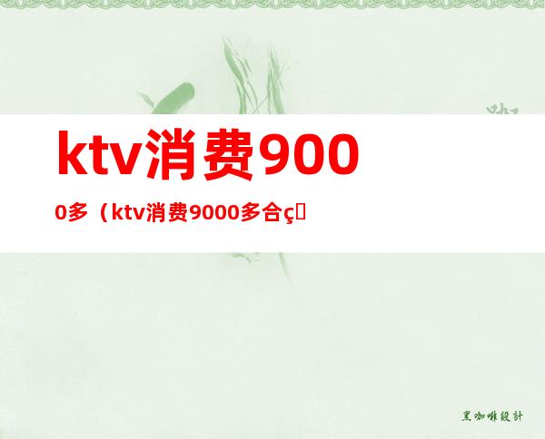 ktv消费9000多（ktv消费9000多合理吗）