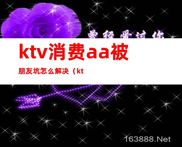 ktv消费aa被朋友坑怎么解决（ktv消费被坑了怎么办）