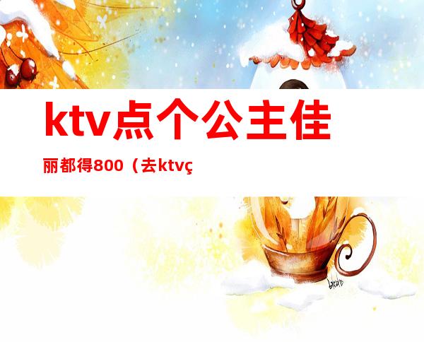 ktv点个公主佳丽都得800（去ktv点个公主多少钱）