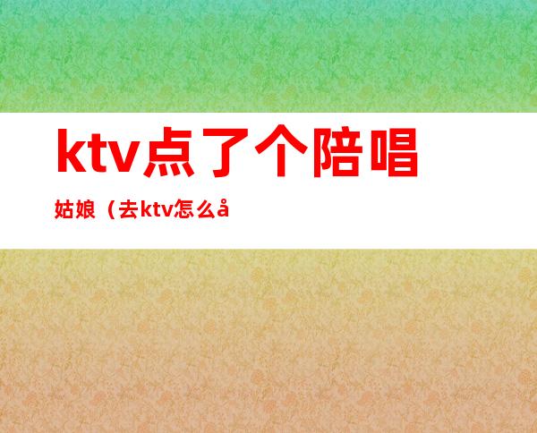 ktv点了个陪唱姑娘（去ktv怎么叫陪唱女）