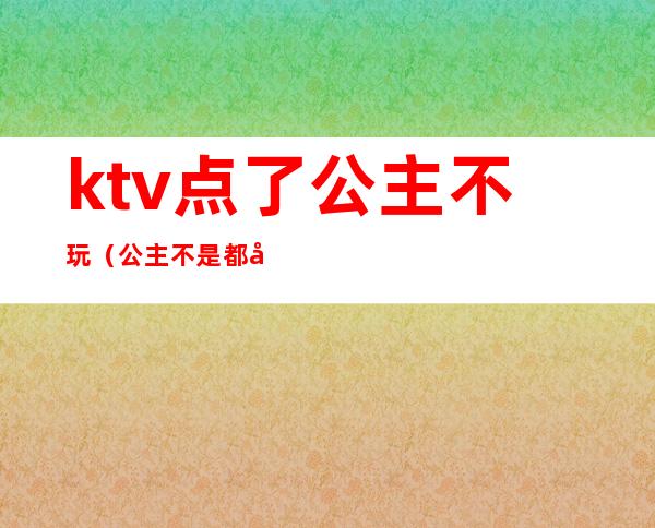 ktv点了公主不玩（公主不是都在KTV吗）