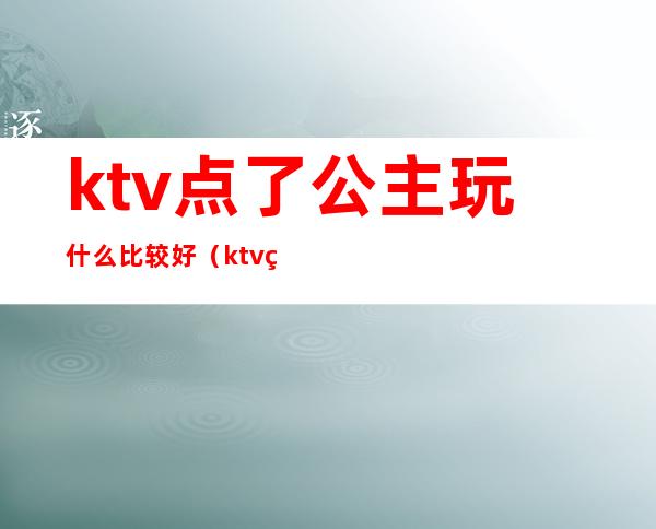 ktv点了公主玩什么比较好（ktv点了公主玩什么比较好玩）