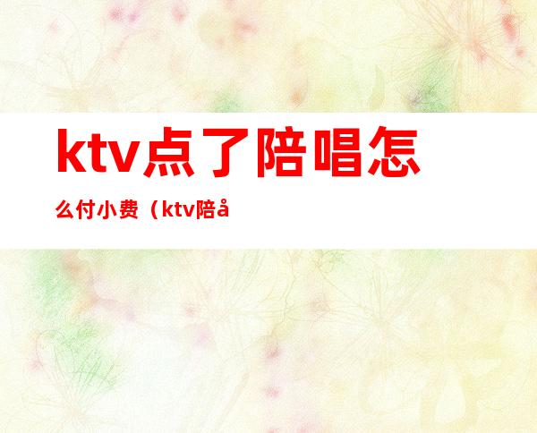 ktv点了陪唱怎么付小费（ktv陪唱小费怎么给的）