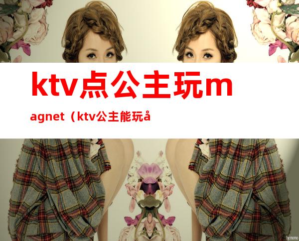 ktv点公主玩magnet（ktv公主能玩吗）