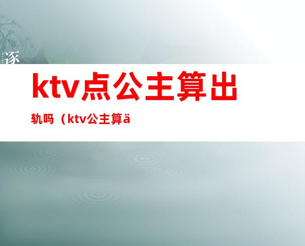 ktv点公主算出轨吗（ktv公主算不算违规）