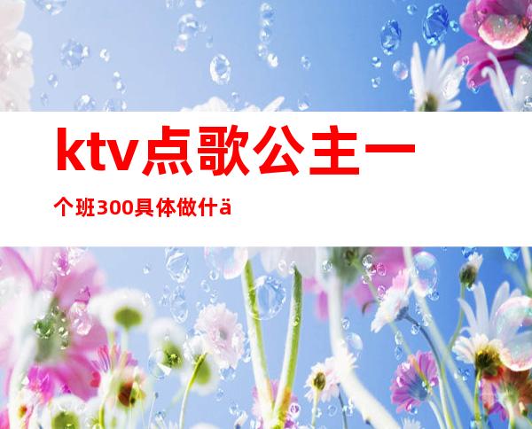 ktv点歌公主一个班300具体做什么（一个人到ktv点歌公主大概多少钱）