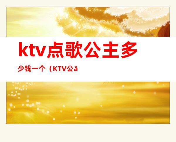 ktv点歌公主多少钱一个（KTV公主一般多少钱）