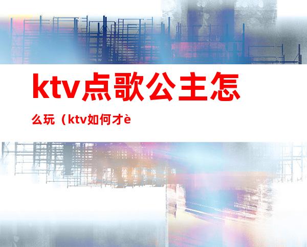 ktv点歌公主怎么玩(ktv如何才能点公主)