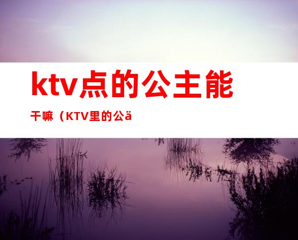 ktv点的公主能干嘛（KTV里的公主是干嘛的）