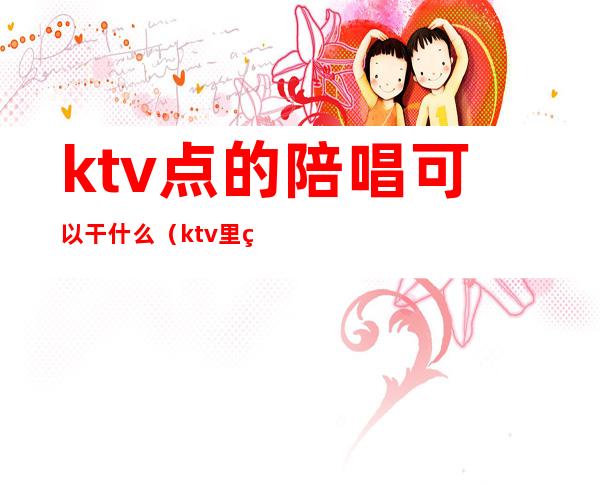 ktv点的陪唱可以干什么（ktv里的陪唱都做什么）