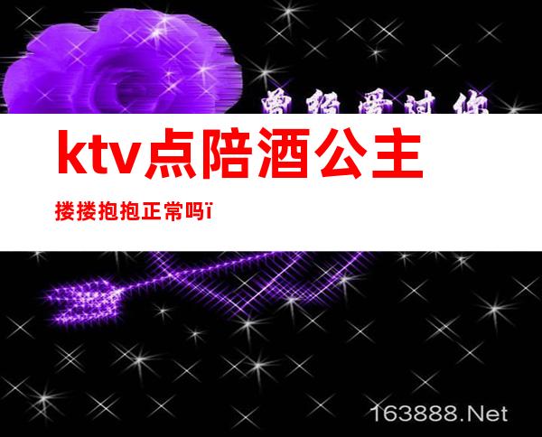 ktv点陪酒公主搂搂抱抱正常吗（ktv公主陪酒合法吗）