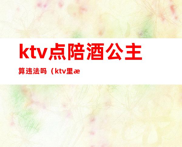 ktv点陪酒公主算违法吗（ktv里有陪酒公主违法吗）