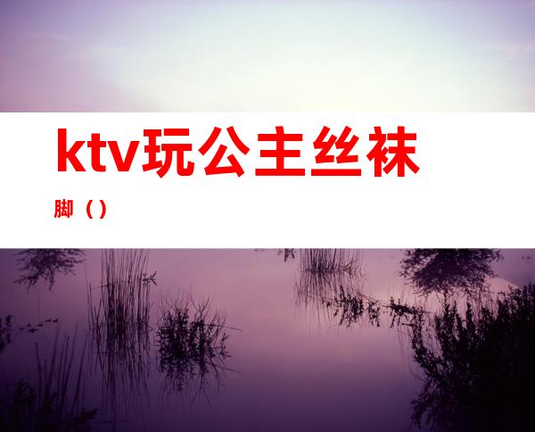 ktv玩公主丝袜脚（）