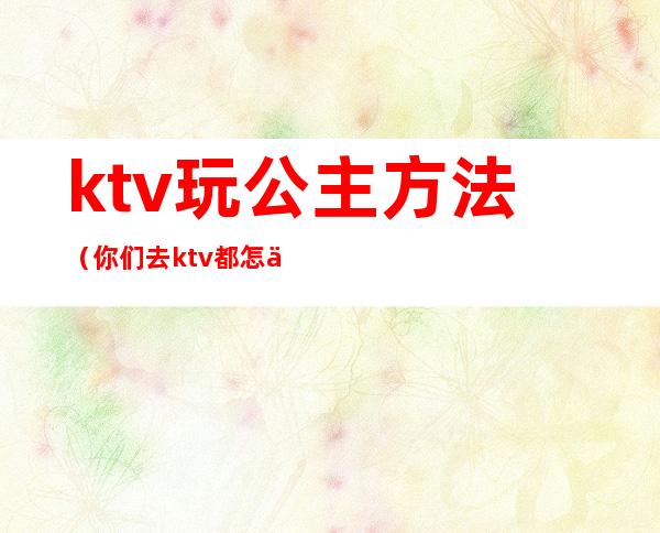 ktv玩公主方法（你们去ktv都怎么玩公主的呢）