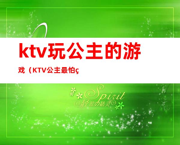 ktv玩公主的游戏（KTV公主最怕玩什么游戏）