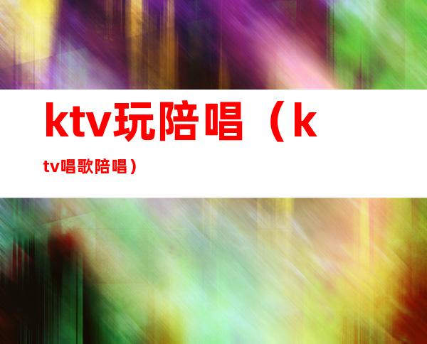 ktv玩陪唱（ktv唱歌陪唱）