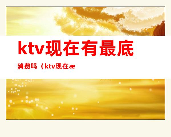 ktv现在有最底消费吗（ktv现在有最底消费吗多少钱）