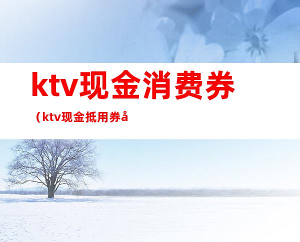 ktv现金消费券（ktv现金抵用券内容）