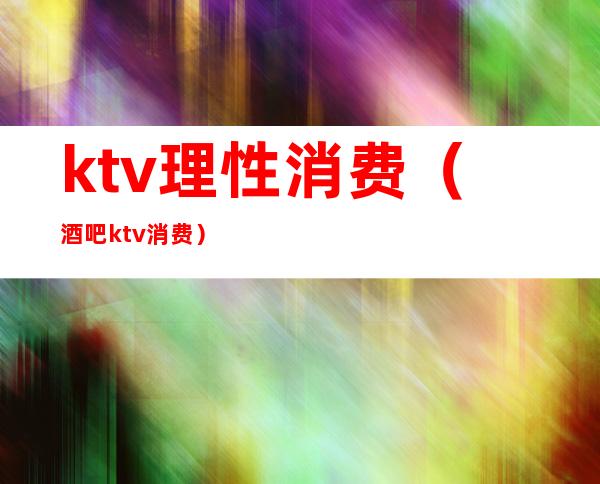 ktv理性消费（酒吧ktv消费）