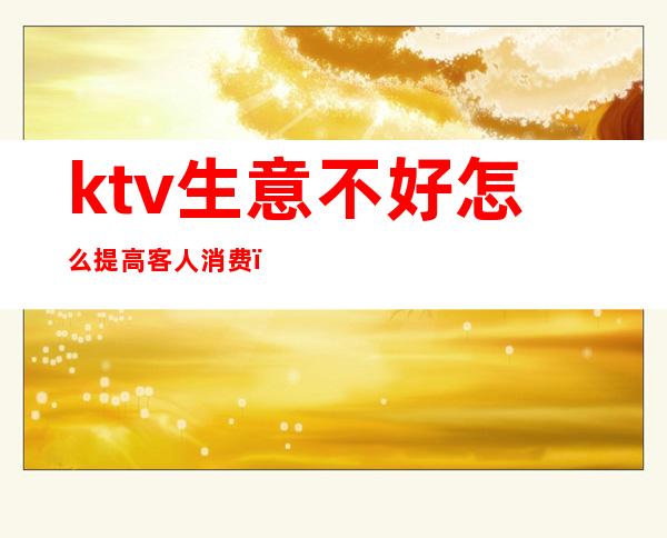 ktv生意不好怎么提高客人消费（如何提高ktv上客率）