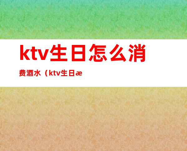 ktv生日怎么消费酒水（ktv生日怎么消费酒水的）