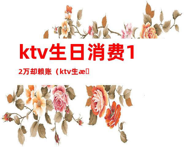 ktv生日消费12万却赖账（ktv生日消费一般多少）