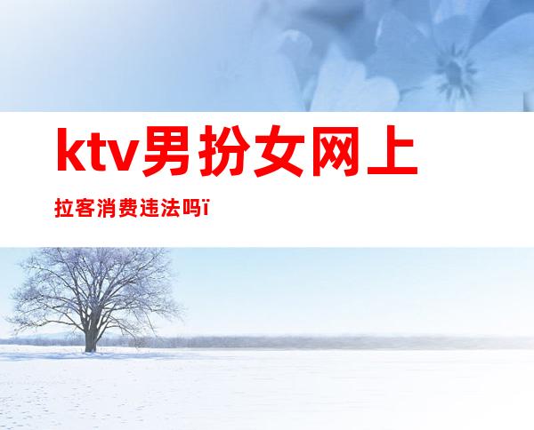 ktv男扮女网上拉客消费违法吗（ktv陪酒姑娘算违法吗）