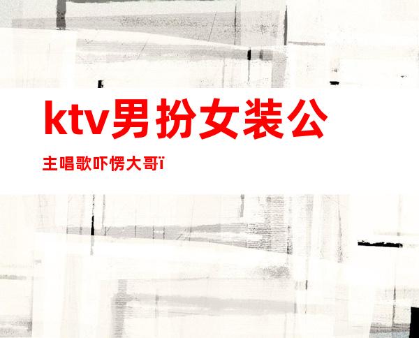 ktv男扮女装公主唱歌吓愣大哥（ktv公主男的叫啥）