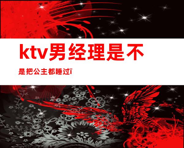 ktv男经理是不是把公主都睡过（）