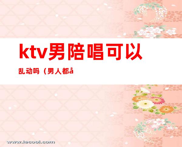 ktv男陪唱可以乱动吗（男人都喜欢去ktv叫陪唱吗）