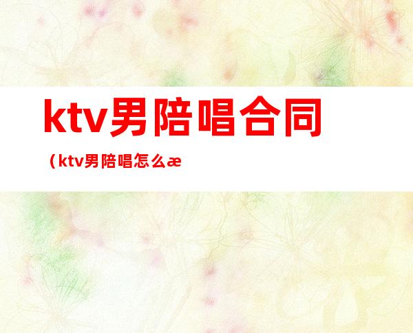 ktv男陪唱合同（ktv男陪唱怎么收费）