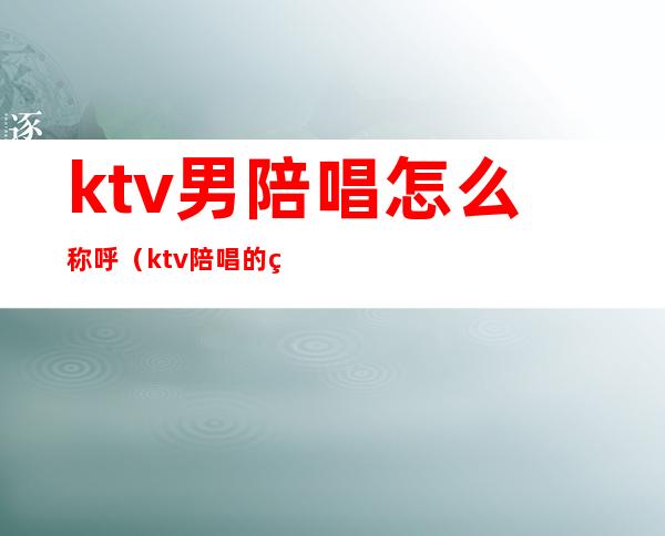 ktv男陪唱怎么称呼（ktv陪唱的称呼什么）