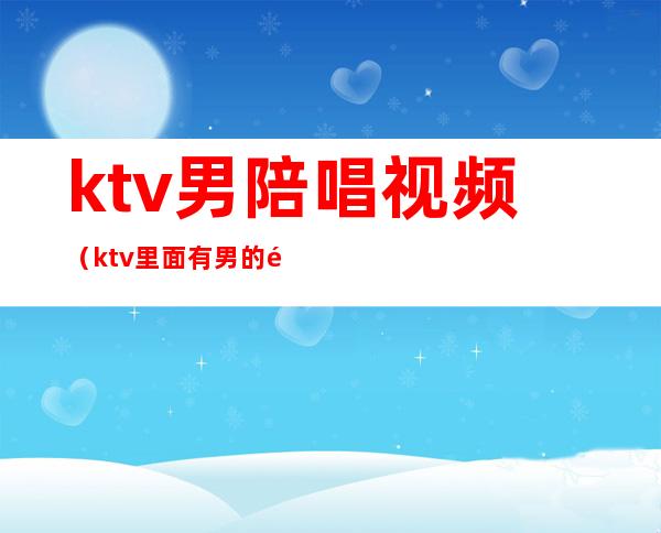 ktv男陪唱视频（ktv里面有男的陪唱的吗）