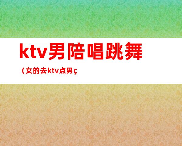 ktv男陪唱跳舞（女的去ktv点男的陪唱）