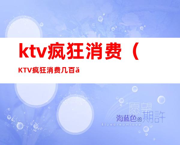 ktv疯狂消费（KTV疯狂消费几百万）