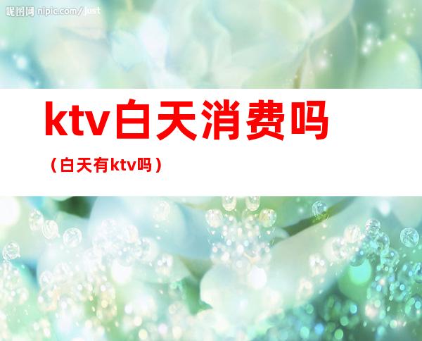 ktv白天消费吗（白天有ktv吗）