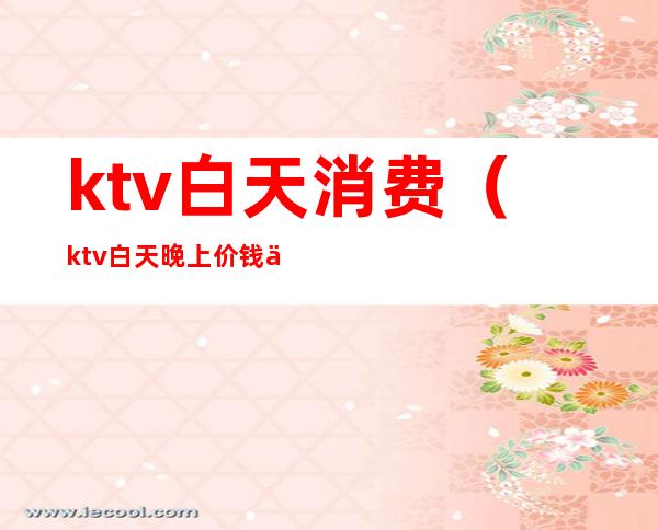 ktv白天消费（ktv白天晚上价钱一样吗）